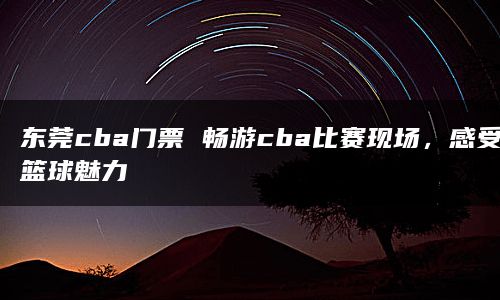 东莞cba门票 畅游cba比赛现场，感受篮球魅力