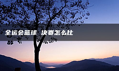 全运会篮球 决赛怎么比