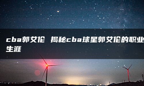 cba郭艾伦 揭秘cba球星郭艾伦的职业生涯