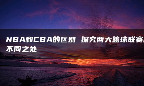 NBA和CBA的区别 探究两大篮球联赛的不同之处