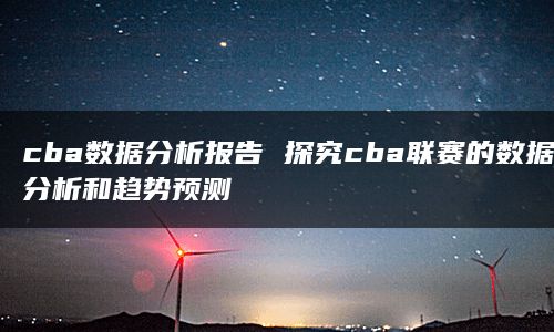 cba数据分析报告 探究cba联赛的数据分析和趋势预测