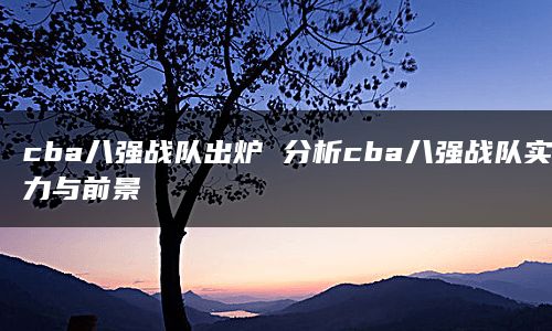 cba八强战队出炉 分析cba八强战队实力与前景