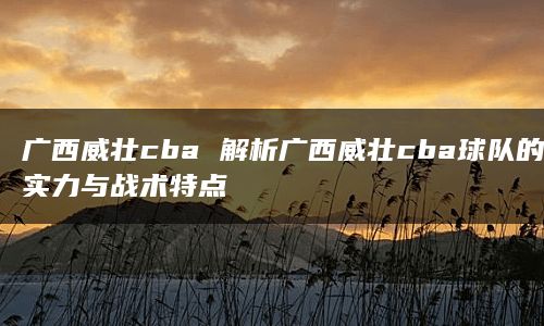 广西威壮cba 解析广西威壮cba球队的实力与战术特点