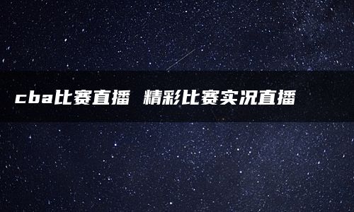 cba比赛直播 精彩比赛实况直播