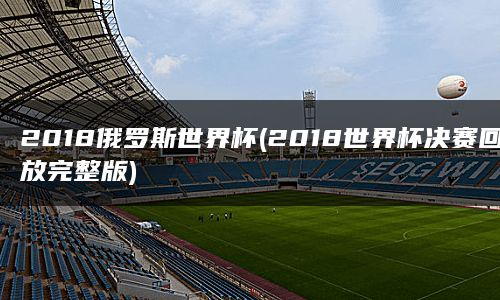 2018俄罗斯世界杯(2018世界杯决赛回放完整版)