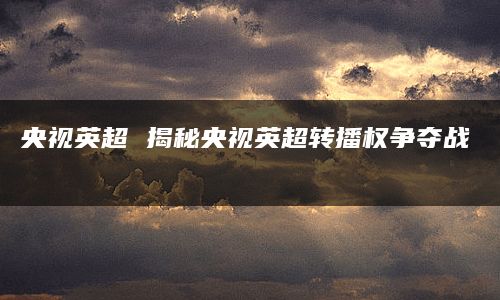 央视英超 揭秘央视英超转播权争夺战