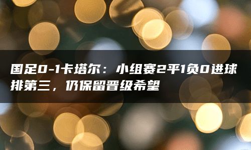 国足0-1卡塔尔：小组赛2平1负0进球排第三，仍保留晋级希望