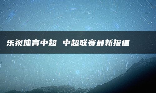 乐视体育中超 中超联赛最新报道