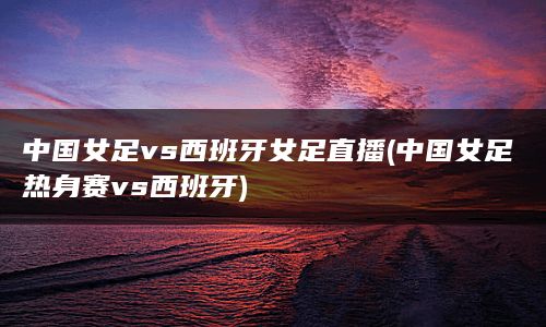 中国女足vs西班牙女足直播(中国女足热身赛vs西班牙)