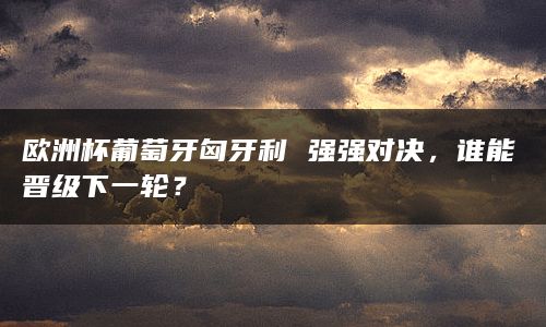 欧洲杯葡萄牙匈牙利 强强对决，谁能晋级下一轮？