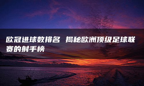 欧冠进球数排名 揭秘欧洲顶级足球联赛的射手榜