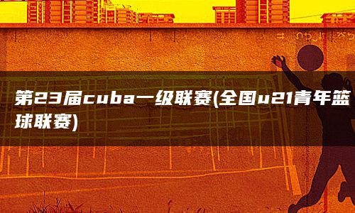 第23届cuba一级联赛(全国u21青年篮球联赛)