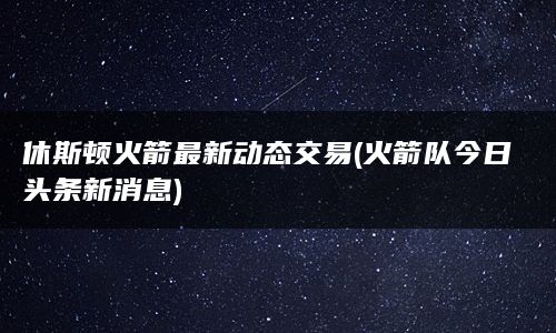 休斯顿火箭最新动态交易(火箭队今日头条新消息)