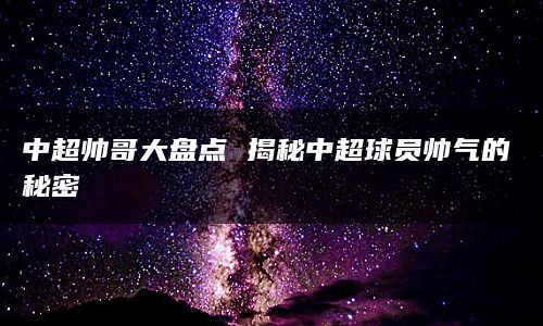 中超帅哥大盘点 揭秘中超球员帅气的秘密