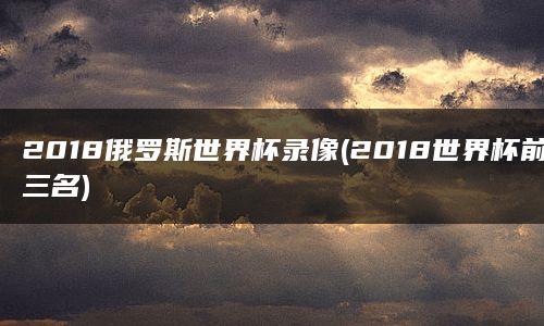 2018俄罗斯世界杯录像(2018世界杯前三名)