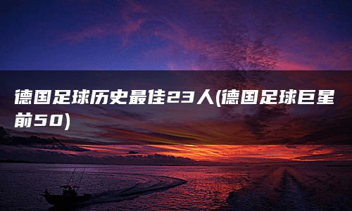 德国足球历史最佳23人(德国足球巨星前50)