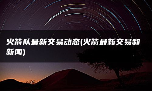 火箭队最新交易动态(火箭最新交易和新闻)