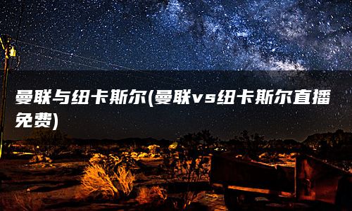 曼联与纽卡斯尔(曼联vs纽卡斯尔直播免费)