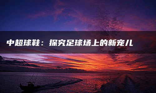 中超球鞋：探究足球场上的新宠儿