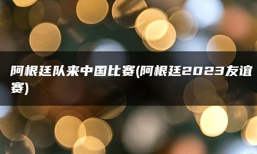 阿根廷队来中国比赛(阿根廷2023友谊赛)