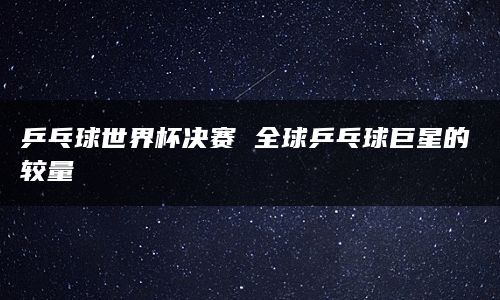 乒乓球世界杯决赛 全球乒乓球巨星的较量