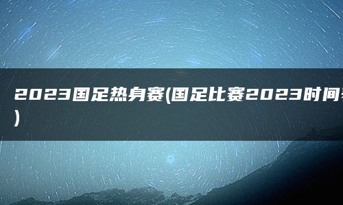 2023国足热身赛(国足比赛2023时间表)