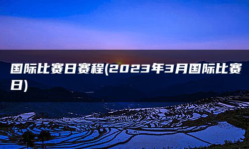 国际比赛日赛程(2023年3月国际比赛日)