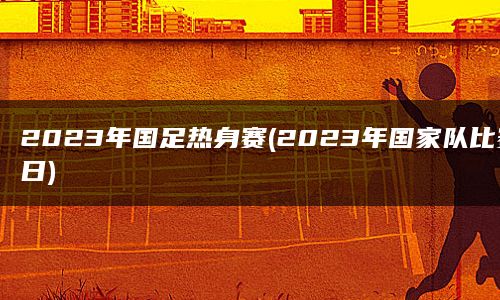 2023年国足热身赛(2023年国家队比赛日)