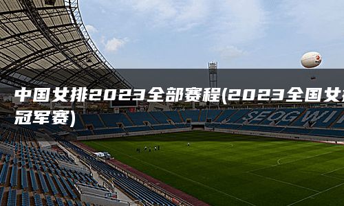 中国女排2023全部赛程(2023全国女排冠军赛)