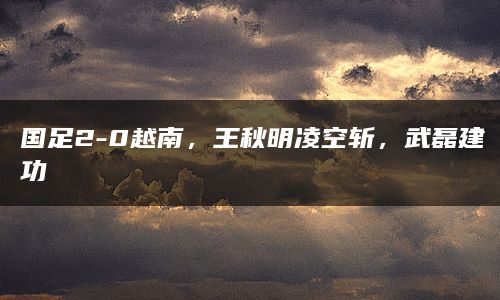 国足2-0越南，王秋明凌空斩，武磊建功