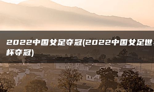 2022中国女足夺冠(2022中国女足世界杯夺冠)