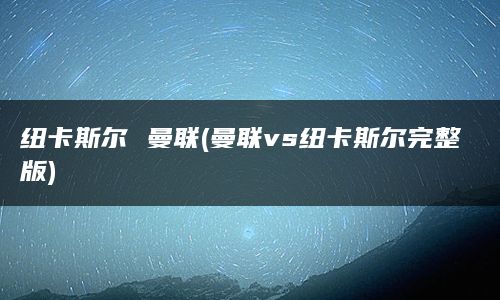 纽卡斯尔 曼联(曼联vs纽卡斯尔完整版)