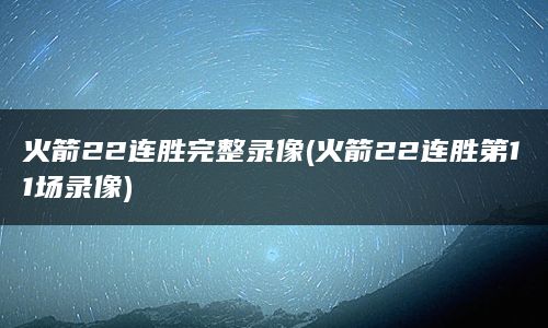 火箭22连胜完整录像(火箭22连胜第11场录像)