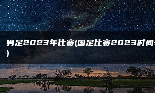 男足2023年比赛(国足比赛2023时间表)