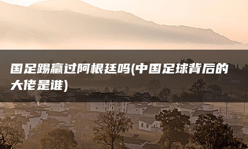 国足踢赢过阿根廷吗(中国足球背后的大佬是谁)