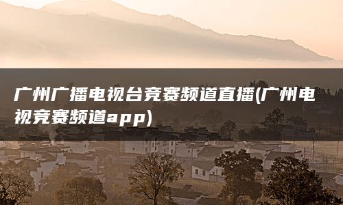 广州广播电视台竞赛频道直播(广州电视竞赛频道app)