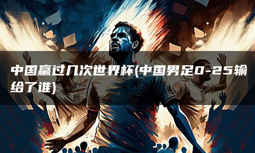 中国赢过几次世界杯(中国男足0-25输给了谁)