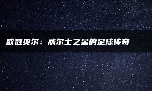 欧冠贝尔：威尔士之星的足球传奇