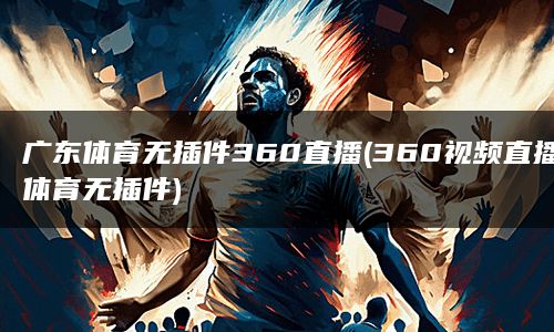 广东体育无插件360直播(360视频直播体育无插件)