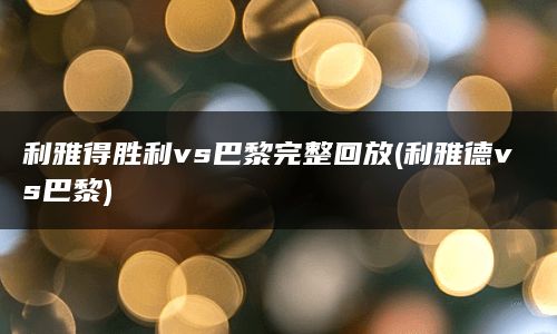 利雅得胜利vs巴黎完整回放(利雅德vs巴黎)