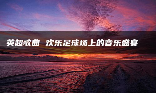 英超歌曲 欢乐足球场上的音乐盛宴