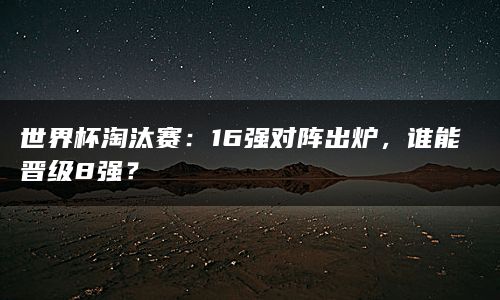 世界杯淘汰赛：16强对阵出炉，谁能晋级8强？