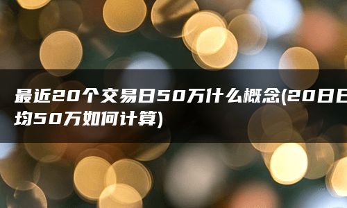 最近20个交易日50万什么概念(20日日均50万如何计算)