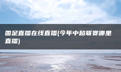 国足直播在线直播(今年中超联赛哪里直播)