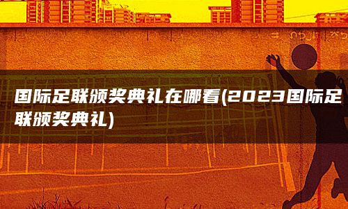 国际足联颁奖典礼在哪看(2023国际足联颁奖典礼)