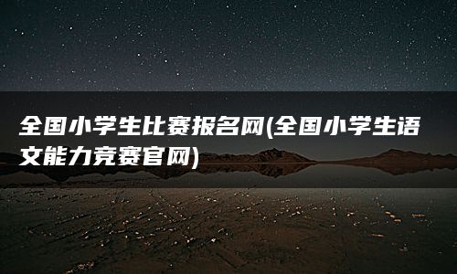 全国小学生比赛报名网(全国小学生语文能力竞赛官网)