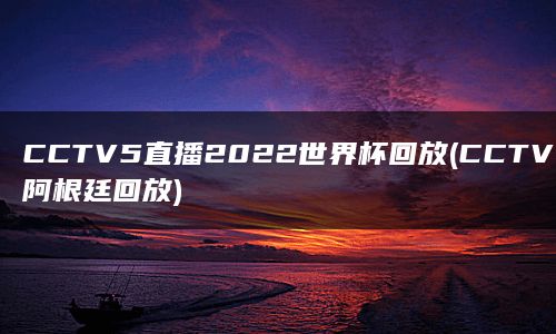 CCTV5直播2022世界杯回放(CCTV5直播阿根廷回放)