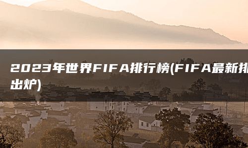 2023年世界FIFA排行榜(FIFA最新排名出炉)