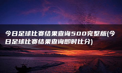 今日足球比赛结果查询500完整版(今日足球比赛结果查询即时比分)