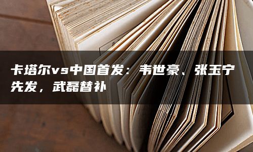 卡塔尔vs中国首发：韦世豪、张玉宁先发，武磊替补